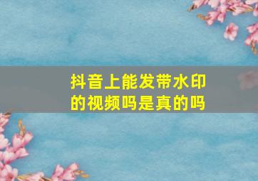 抖音上能发带水印的视频吗是真的吗