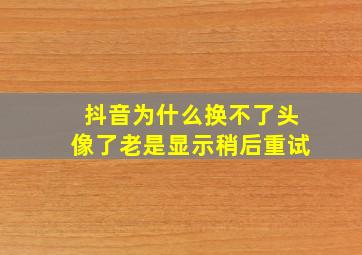 抖音为什么换不了头像了老是显示稍后重试