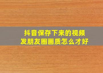 抖音保存下来的视频发朋友圈画质怎么才好