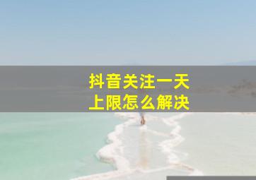 抖音关注一天上限怎么解决