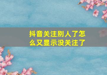 抖音关注别人了怎么又显示没关注了