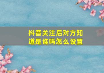 抖音关注后对方知道是谁吗怎么设置