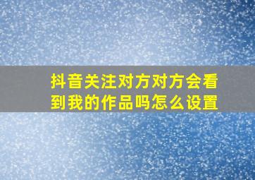 抖音关注对方对方会看到我的作品吗怎么设置