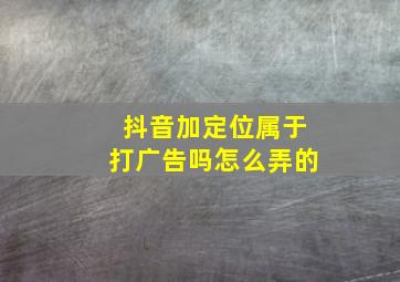 抖音加定位属于打广告吗怎么弄的