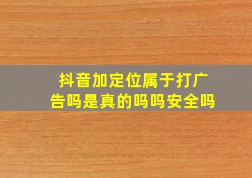 抖音加定位属于打广告吗是真的吗吗安全吗