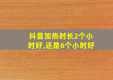 抖音加热时长2个小时好,还是6个小时好