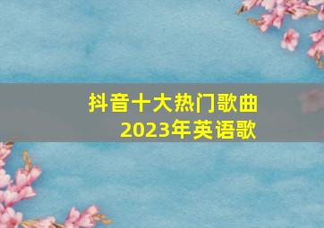 抖音十大热门歌曲2023年英语歌