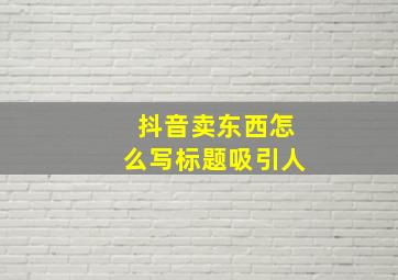 抖音卖东西怎么写标题吸引人