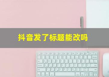 抖音发了标题能改吗