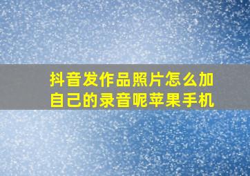 抖音发作品照片怎么加自己的录音呢苹果手机