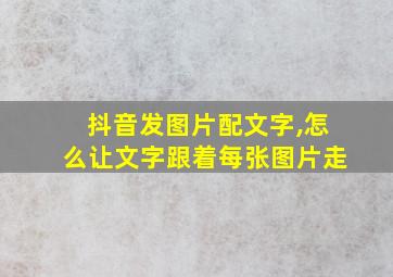 抖音发图片配文字,怎么让文字跟着每张图片走