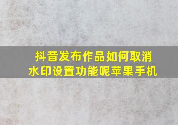 抖音发布作品如何取消水印设置功能呢苹果手机