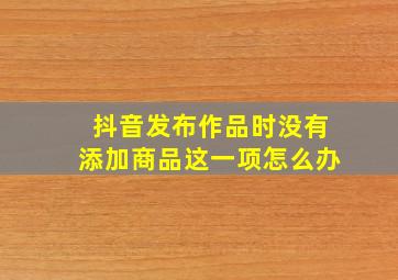 抖音发布作品时没有添加商品这一项怎么办