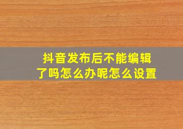 抖音发布后不能编辑了吗怎么办呢怎么设置