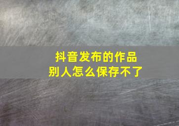 抖音发布的作品别人怎么保存不了