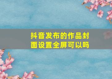 抖音发布的作品封面设置全屏可以吗