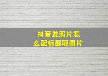 抖音发照片怎么配标题呢图片