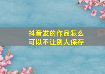 抖音发的作品怎么可以不让别人保存