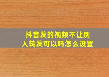 抖音发的视频不让别人转发可以吗怎么设置