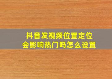 抖音发视频位置定位会影响热门吗怎么设置