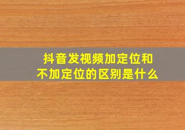 抖音发视频加定位和不加定位的区别是什么