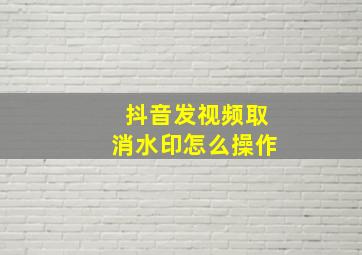 抖音发视频取消水印怎么操作