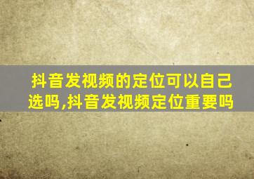 抖音发视频的定位可以自己选吗,抖音发视频定位重要吗