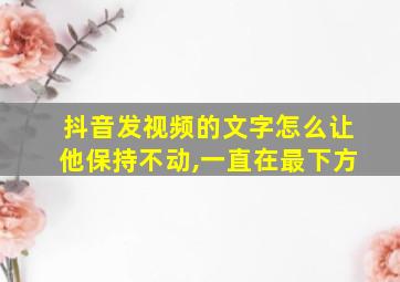 抖音发视频的文字怎么让他保持不动,一直在最下方