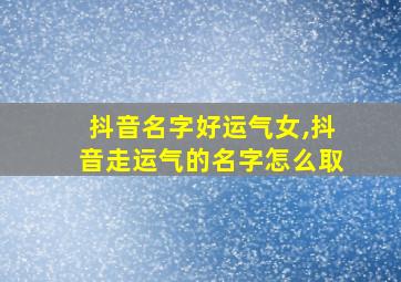 抖音名字好运气女,抖音走运气的名字怎么取