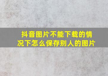 抖音图片不能下载的情况下怎么保存别人的图片