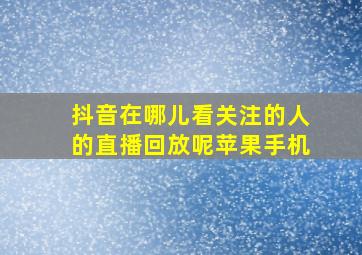 抖音在哪儿看关注的人的直播回放呢苹果手机