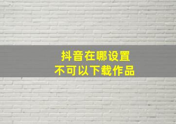 抖音在哪设置不可以下载作品