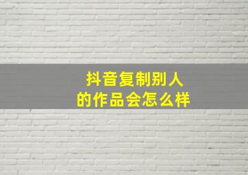 抖音复制别人的作品会怎么样