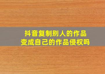 抖音复制别人的作品变成自己的作品侵权吗