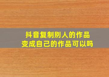 抖音复制别人的作品变成自己的作品可以吗