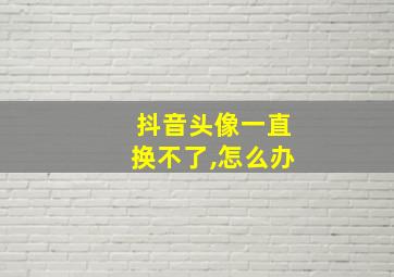 抖音头像一直换不了,怎么办