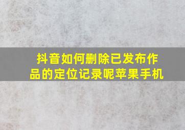 抖音如何删除已发布作品的定位记录呢苹果手机