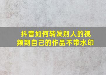 抖音如何转发别人的视频到自己的作品不带水印