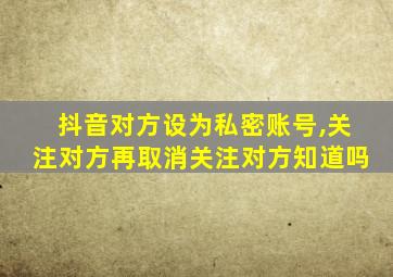 抖音对方设为私密账号,关注对方再取消关注对方知道吗