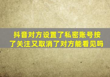 抖音对方设置了私密账号按了关注又取消了对方能看见吗