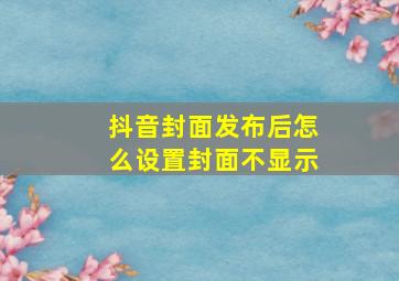 抖音封面发布后怎么设置封面不显示