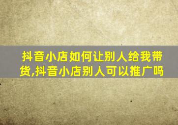 抖音小店如何让别人给我带货,抖音小店别人可以推广吗