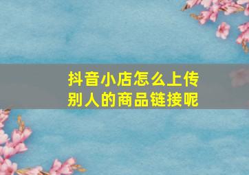 抖音小店怎么上传别人的商品链接呢