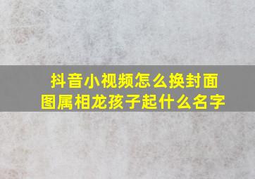 抖音小视频怎么换封面图属相龙孩子起什么名字