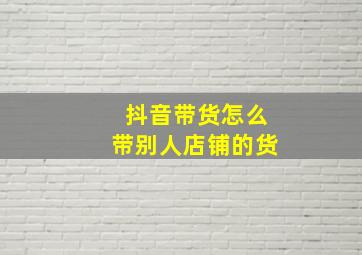 抖音带货怎么带别人店铺的货