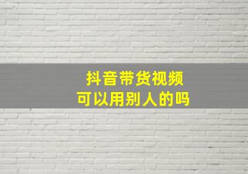 抖音带货视频可以用别人的吗