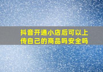 抖音开通小店后可以上传自己的商品吗安全吗