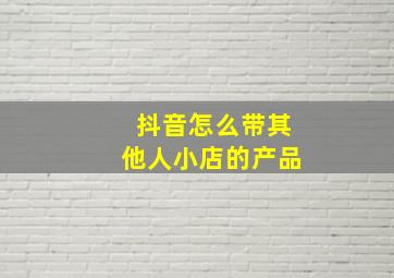 抖音怎么带其他人小店的产品