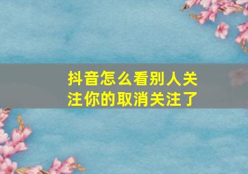 抖音怎么看别人关注你的取消关注了