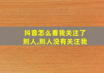 抖音怎么看我关注了别人,别人没有关注我